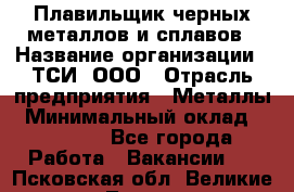 Плавильщик черных металлов и сплавов › Название организации ­ ТСИ, ООО › Отрасль предприятия ­ Металлы › Минимальный оклад ­ 25 000 - Все города Работа » Вакансии   . Псковская обл.,Великие Луки г.